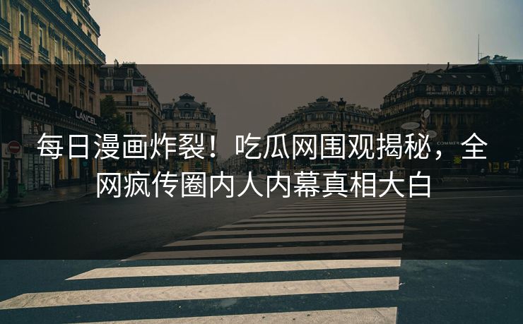 每日漫画炸裂！吃瓜网围观揭秘，全网疯传圈内人内幕真相大白