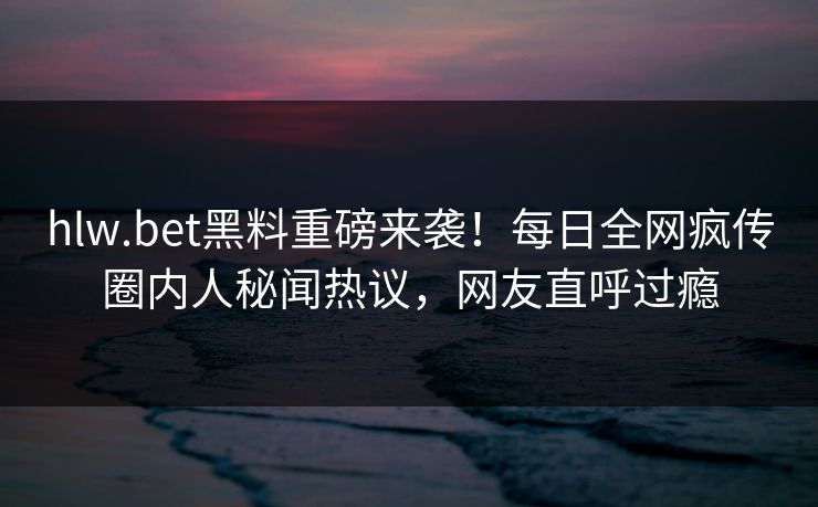hlw.bet黑料重磅来袭！每日全网疯传圈内人秘闻热议，网友直呼过瘾
