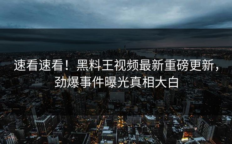 速看速看！黑料王视频最新重磅更新，劲爆事件曝光真相大白
