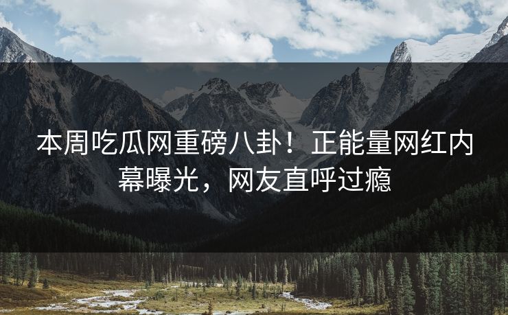 本周吃瓜网重磅八卦！正能量网红内幕曝光，网友直呼过瘾