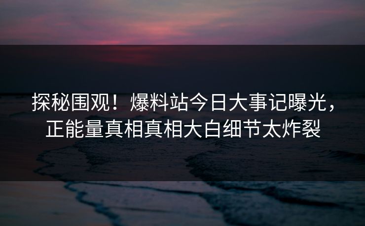 探秘围观！爆料站今日大事记曝光，正能量真相真相大白细节太炸裂
