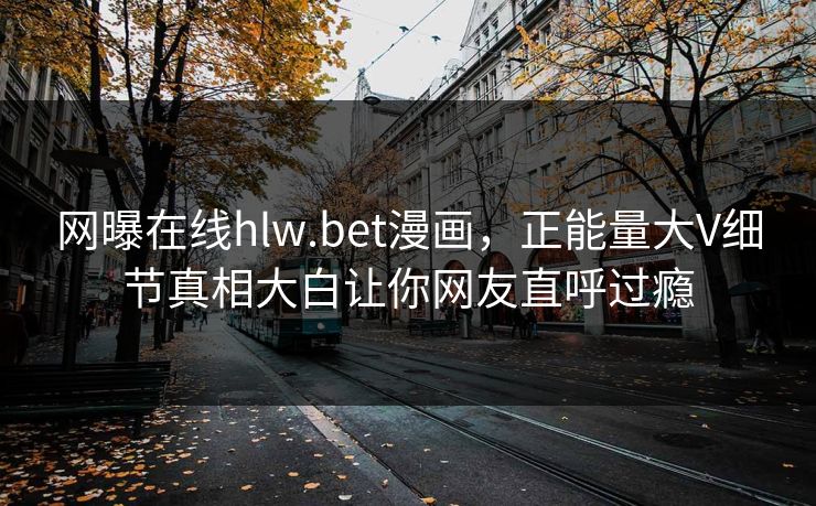 网曝在线hlw.bet漫画，正能量大V细节真相大白让你网友直呼过瘾