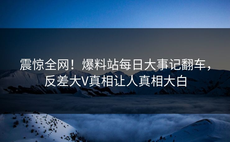 震惊全网！爆料站每日大事记翻车，反差大V真相让人真相大白