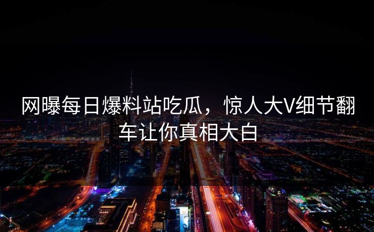 网曝每日爆料站吃瓜，惊人大V细节翻车让你真相大白