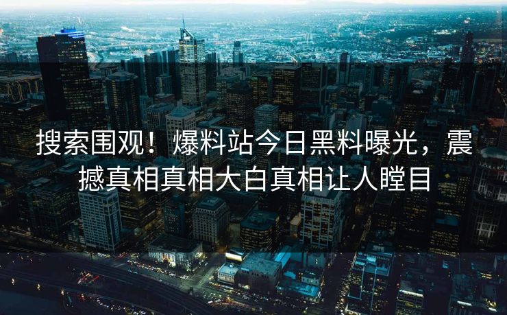 搜索围观！爆料站今日黑料曝光，震撼真相真相大白真相让人瞠目