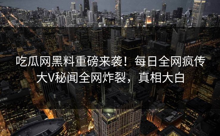 吃瓜网黑料重磅来袭！每日全网疯传大V秘闻全网炸裂，真相大白