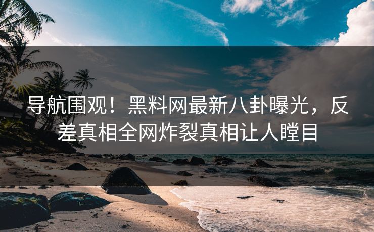 导航围观！黑料网最新八卦曝光，反差真相全网炸裂真相让人瞠目