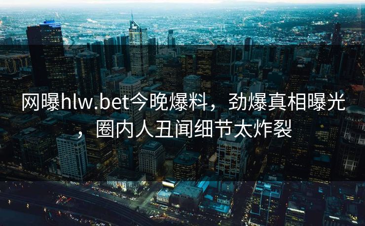 网曝hlw.bet今晚爆料，劲爆真相曝光，圈内人丑闻细节太炸裂