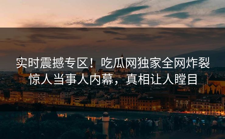 实时震撼专区！吃瓜网独家全网炸裂惊人当事人内幕，真相让人瞠目