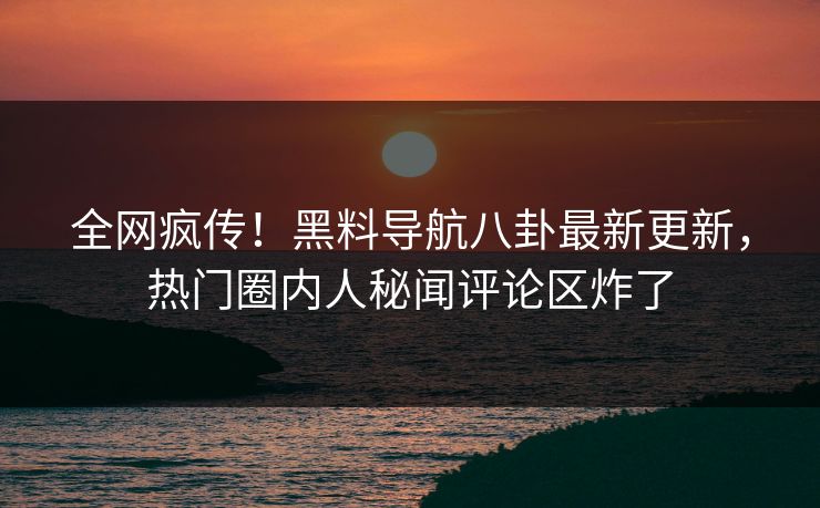 全网疯传！黑料导航八卦最新更新，热门圈内人秘闻评论区炸了