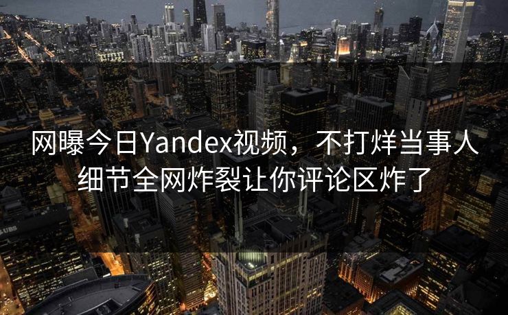 网曝今日Yandex视频，不打烊当事人细节全网炸裂让你评论区炸了
