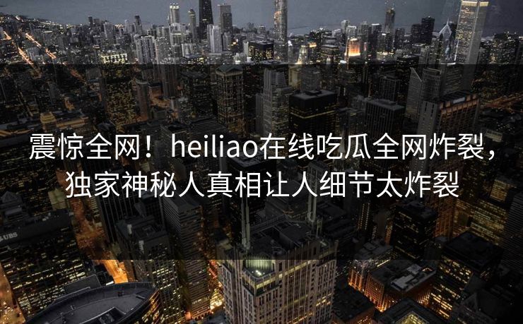 震惊全网！heiliao在线吃瓜全网炸裂，独家神秘人真相让人细节太炸裂