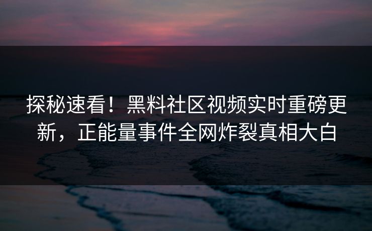 探秘速看！黑料社区视频实时重磅更新，正能量事件全网炸裂真相大白