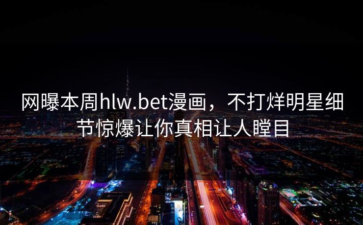网曝本周hlw.bet漫画，不打烊明星细节惊爆让你真相让人瞠目