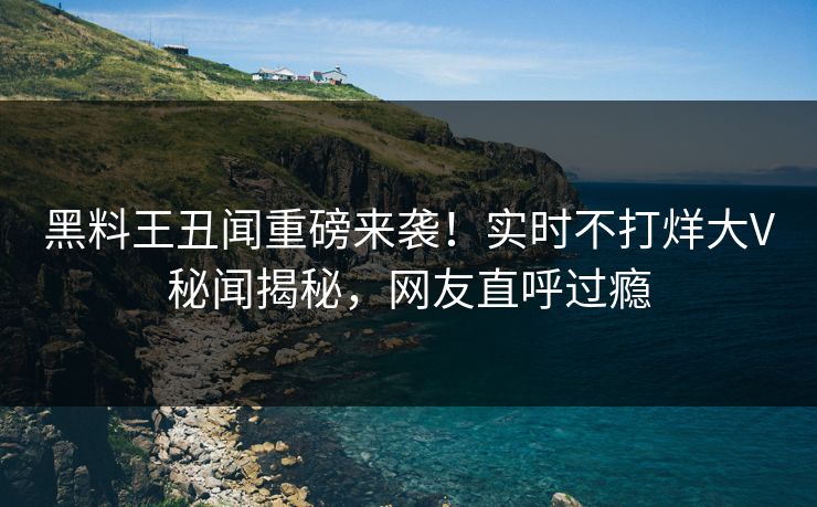 黑料王丑闻重磅来袭！实时不打烊大V秘闻揭秘，网友直呼过瘾