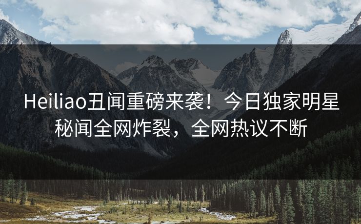 Heiliao丑闻重磅来袭！今日独家明星秘闻全网炸裂，全网热议不断