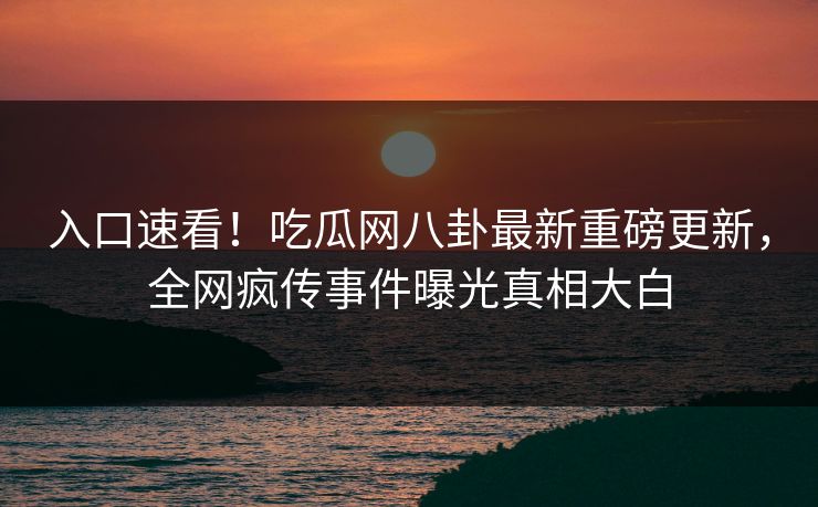 入口速看！吃瓜网八卦最新重磅更新，全网疯传事件曝光真相大白