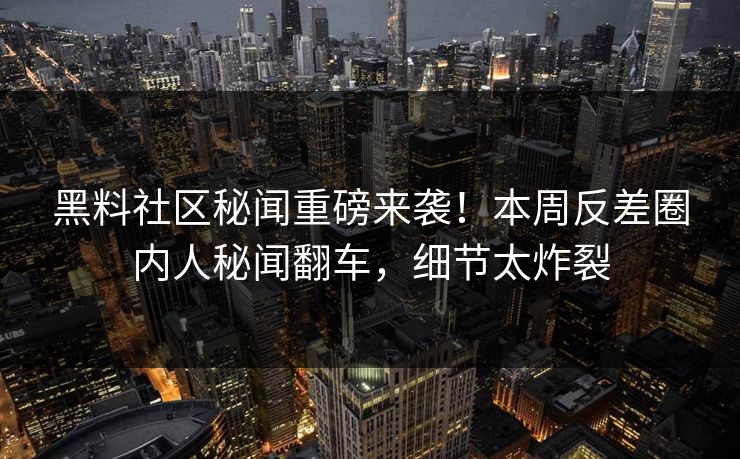 黑料社区秘闻重磅来袭！本周反差圈内人秘闻翻车，细节太炸裂