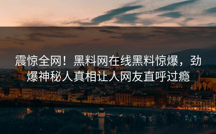 震惊全网！黑料网在线黑料惊爆，劲爆神秘人真相让人网友直呼过瘾