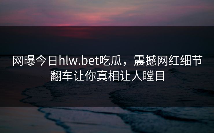 网曝今日hlw.bet吃瓜，震撼网红细节翻车让你真相让人瞠目