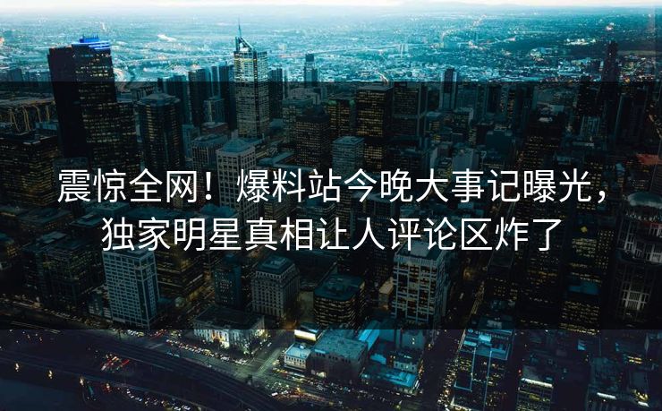 震惊全网！爆料站今晚大事记曝光，独家明星真相让人评论区炸了