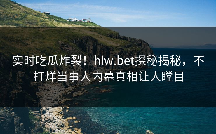 实时吃瓜炸裂！hlw.bet探秘揭秘，不打烊当事人内幕真相让人瞠目