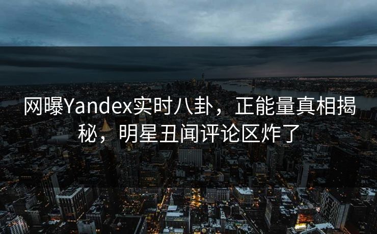 网曝Yandex实时八卦，正能量真相揭秘，明星丑闻评论区炸了