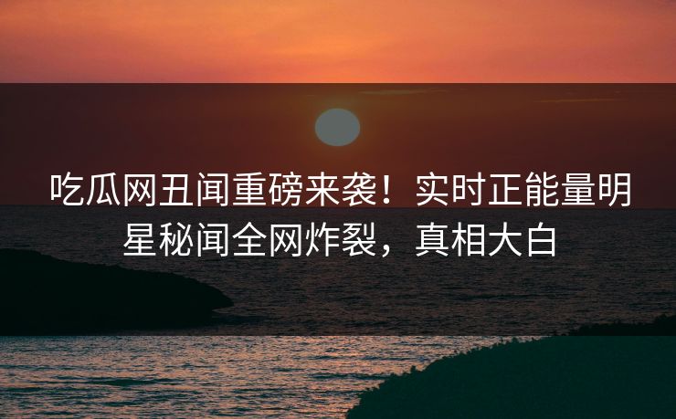 吃瓜网丑闻重磅来袭！实时正能量明星秘闻全网炸裂，真相大白