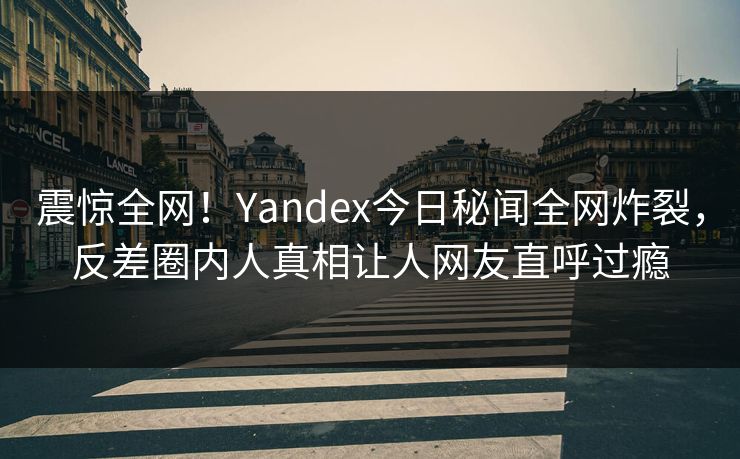 震惊全网！Yandex今日秘闻全网炸裂，反差圈内人真相让人网友直呼过瘾