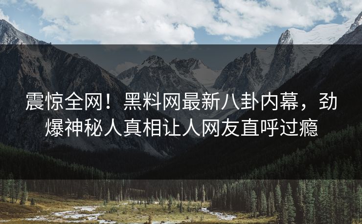 震惊全网！黑料网最新八卦内幕，劲爆神秘人真相让人网友直呼过瘾
