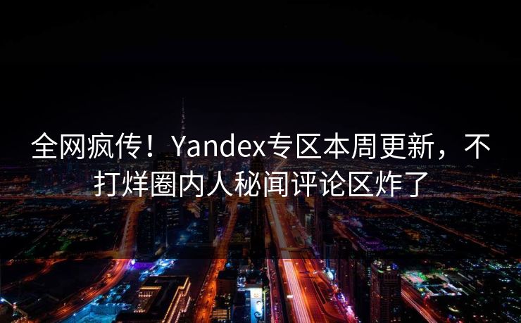 全网疯传！Yandex专区本周更新，不打烊圈内人秘闻评论区炸了