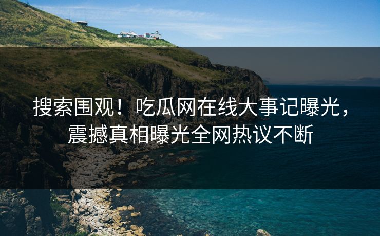 搜索围观！吃瓜网在线大事记曝光，震撼真相曝光全网热议不断