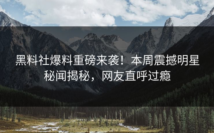 黑料社爆料重磅来袭！本周震撼明星秘闻揭秘，网友直呼过瘾