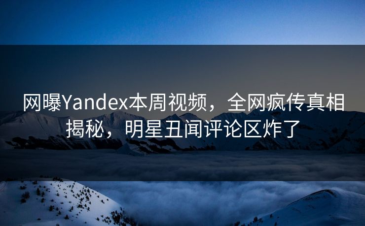 网曝Yandex本周视频，全网疯传真相揭秘，明星丑闻评论区炸了