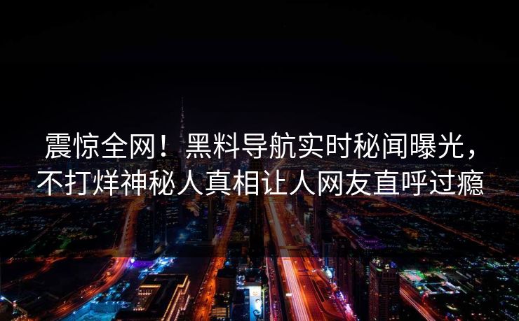 震惊全网！黑料导航实时秘闻曝光，不打烊神秘人真相让人网友直呼过瘾