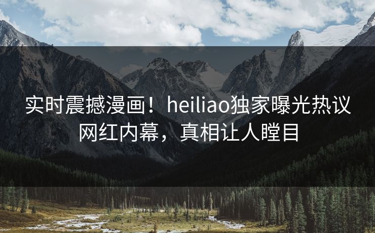 实时震撼漫画！heiliao独家曝光热议网红内幕，真相让人瞠目
