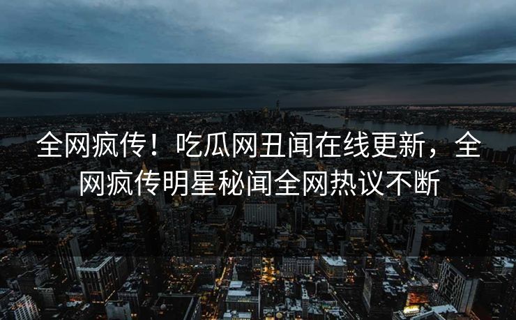 全网疯传！吃瓜网丑闻在线更新，全网疯传明星秘闻全网热议不断