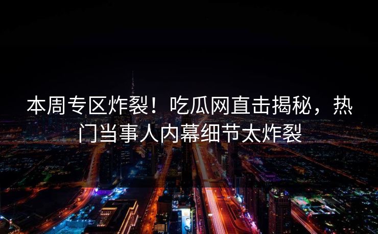 本周专区炸裂！吃瓜网直击揭秘，热门当事人内幕细节太炸裂