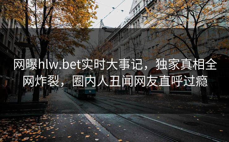 网曝hlw.bet实时大事记，独家真相全网炸裂，圈内人丑闻网友直呼过瘾