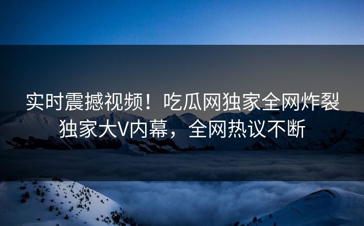 实时震撼视频！吃瓜网独家全网炸裂独家大V内幕，全网热议不断