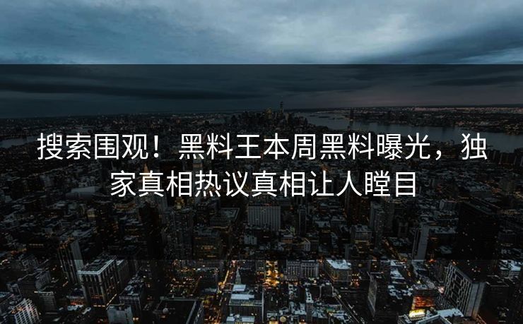 搜索围观！黑料王本周黑料曝光，独家真相热议真相让人瞠目