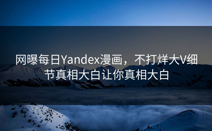 网曝每日Yandex漫画，不打烊大V细节真相大白让你真相大白