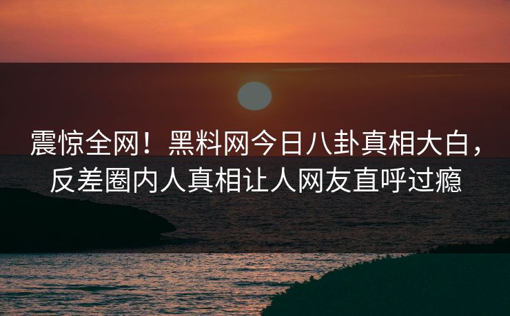 震惊全网！黑料网今日八卦真相大白，反差圈内人真相让人网友直呼过瘾