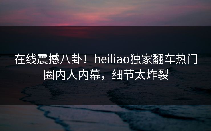 在线震撼八卦！heiliao独家翻车热门圈内人内幕，细节太炸裂