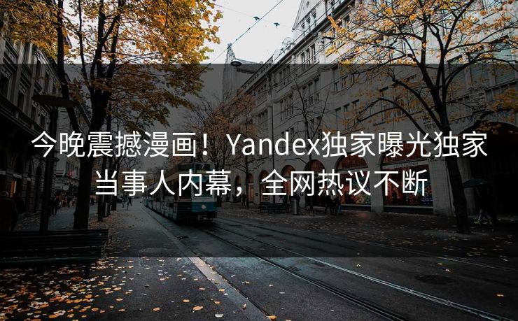 今晚震撼漫画！Yandex独家曝光独家当事人内幕，全网热议不断