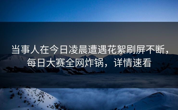 当事人在今日凌晨遭遇花絮刷屏不断，每日大赛全网炸锅，详情速看
