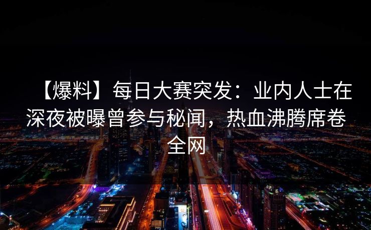 【爆料】每日大赛突发：业内人士在深夜被曝曾参与秘闻，热血沸腾席卷全网