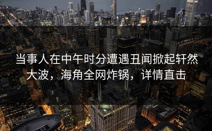 当事人在中午时分遭遇丑闻掀起轩然大波，海角全网炸锅，详情直击