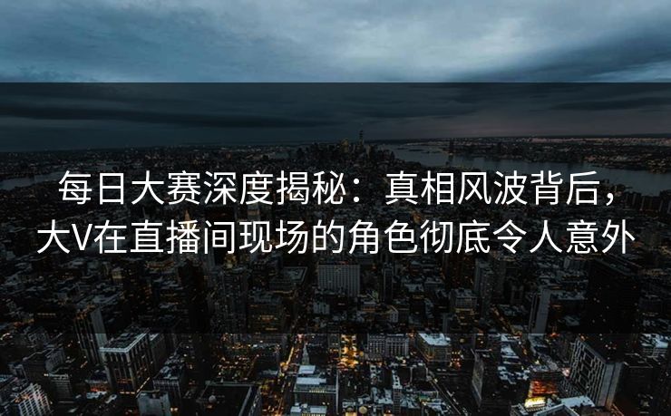 每日大赛深度揭秘：真相风波背后，大V在直播间现场的角色彻底令人意外
