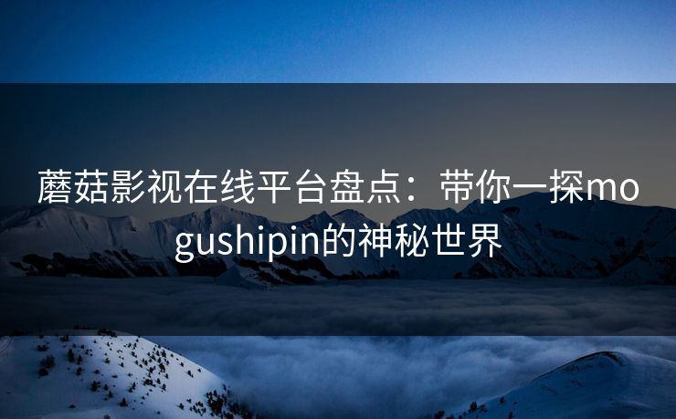 蘑菇影视在线平台盘点：带你一探mogushipin的神秘世界